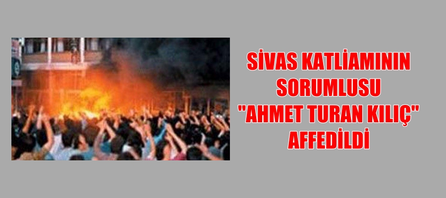SİVAS KATLİAMININ SORUMLUSU “AHMET TURAN KILIÇ” AFFEDİLDİ
