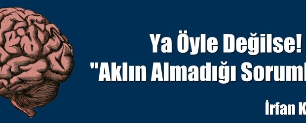 Ya Öyle Değilse! “Aklın Almadığı Sorumluluk”