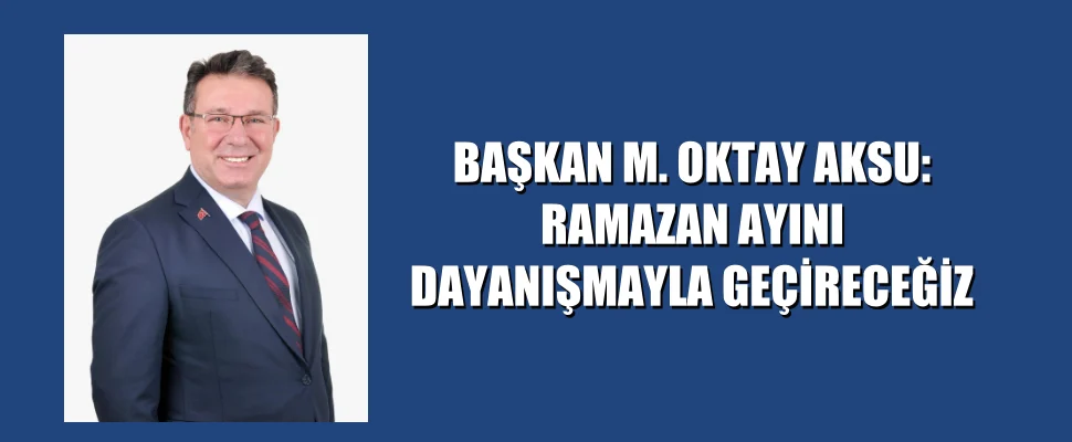 BAŞKAN M. OKTAY AKSU: RAMAZAN AYINI DAYANIŞMAYLA GEÇİRECEĞİZ